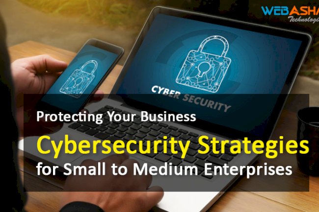 Protecting Your Business: Cybersecurity Strategies for Small to Medium Enterprises